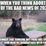 Bear of bad news | WHEN YOU THINK ABOUT ALL OF THE BAD NEWS OF 2020... REMEMBER THAT SOMEONE OUT THERE HAS SPENT THE LAST FOUR MONTHS QUARANTINED WITH YOUR EX. | image tagged in bear of bad news | made w/ Imgflip meme maker