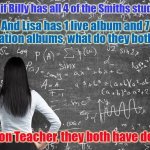 Math morrissey smiths | Okay Class, if Billy has all 4 of the Smiths studio albums... And Lisa has 1 live album and 7 compilation albums, what do they both have? "Depression Teacher, they both have depression! | image tagged in math morrissey smiths | made w/ Imgflip meme maker