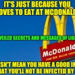 MCDONALDS AND COVID 19 | IT'S JUST BECAUSE YOU LOVES TO EAT AT MCDONALD; UNVEILED SECRETS AND MESSAGES OF LIGHT; IT DOESN'T MEAN YOU HAVE A GOOD IMMUNE SYSTEM THAT YOU'LL NOT BE INFECTED BY ANY VIRUS | image tagged in mcdonalds and covid 19 | made w/ Imgflip meme maker