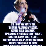 New song for 2020 | SO I PUT MY MASK ON,
THEY’RE PLAYING MY SONG,
COVID JUST GO AWAY. 
SPRAYING MY HANDS LIKE “YEAH”.
STAYING AWAY LIKE “YEAH”.
GOT MY MASK ON, PLAYING MY SONG,
I HOPE I’M GONNA BE OKAY,
YEAH, NO MORE PARTIES IN THE USA. | image tagged in miley cyrus,party in the usa,song,parody,coronavirus,memes | made w/ Imgflip meme maker