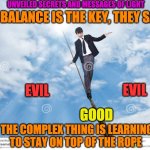 WALK IN BALANCE | UNVEILED SECRETS AND MESSAGES OF LIGHT; IF BALANCE IS THE KEY, THEY SAY; EVIL; EVIL; GOOD; THE COMPLEX THING IS LEARNING TO STAY ON TOP OF THE ROPE | image tagged in walk in balance | made w/ Imgflip meme maker