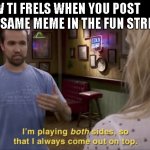 i did but by accident lol | HOW TI FRELS WHEN YOU POST THE SAME MEME IN THE FUN STREAM | image tagged in i'm playing both sides | made w/ Imgflip meme maker