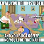 Once you go distilled, your body’s been red pilled | WHEN ALL YOU DRINK IS DISTILLED; WHO WANT WEIRD TASTING WATER; AND YOU BUY A COFFEE THINKING YOU’LL BE FINE, NAHHHHHH | image tagged in family guy puke fest,rife shake dance | made w/ Imgflip meme maker