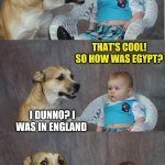 Bad Joke Dog | SAW A BUNCH OF COOL EGYPTIAN ARTIFACTS ON MY TRIP. THAT'S COOL! SO HOW WAS EGYPT? I DUNNO? I WAS IN ENGLAND | image tagged in bad joke dog | made w/ Imgflip meme maker