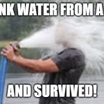 Drinking from the firehose | I DRANK WATER FROM A HOSE; AND SURVIVED! | image tagged in drinking from the firehose | made w/ Imgflip meme maker