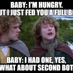 Baby 2nd bottle | BABY: I'M HUNGRY.
ME: BUT I JUST FED YOU A FULL BOTTLE. BABY: I HAD ONE, YES, BUT WHAT ABOUT SECOND BOTTLE? | image tagged in what about 2nd,baby,fatherhood,parenthood | made w/ Imgflip meme maker