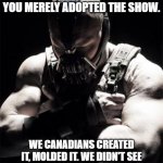 Bane on Schitt's Creek | AH, YOU THINK SCHITT'S CREEK IS YOUR ALLY, AMERICA? YOU MERELY ADOPTED THE SHOW. WE CANADIANS CREATED IT, MOLDED IT. WE DIDN'T SEE OTHER SHOWS TILL LATER, BY THEN THEY WERE NOTHING BUT BAD! | image tagged in bane,memes,schitt's creek,canada,usa,tv shows | made w/ Imgflip meme maker