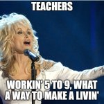 Teachers Everywhere | TEACHERS; WORKIN' 5 TO 9, WHAT A WAY TO MAKE A LIVIN' | image tagged in dolly parton | made w/ Imgflip meme maker