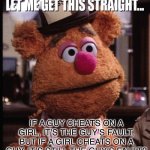 Cheating women | IF A GUY CHEATS ON A GIRL, IT’S THE GUY’S FAULT, BUT IF A GIRL CHEATS ON A GUY, IT’S STILL THE GUY’S FAULT? | image tagged in fozzie let me get this straight,women,funny,memes | made w/ Imgflip meme maker