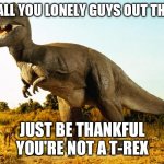 T-Rex | TO ALL YOU LONELY GUYS OUT THERE; JUST BE THANKFUL YOU'RE NOT A T-REX | image tagged in t-rex | made w/ Imgflip meme maker