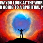 In Awe of the Helix Nebula | HOW YOU LOOK AT THE WORLD AFTER GOING TO A SPIRITUAL PLACE | image tagged in in awe of the helix nebula | made w/ Imgflip meme maker