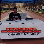 If you takeaway the word (in) , in the word assassin it becomes assass! Chang my mind 2.0 | IF YOU TAKE AWAY THE WORD (IN),
IN THE WORD ASSASSIN IT BECOMES ASSASS | image tagged in change my mind 2 0 | made w/ Imgflip meme maker