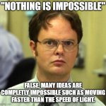 False. | "NOTHING IS IMPOSSIBLE"; FALSE. MANY IDEAS ARE COMPLETLY IMPOSSIBLE SUCH AS MOVING FASTER THAN THE SPEED OF LIGHT. | image tagged in false | made w/ Imgflip meme maker
