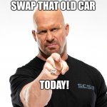 Steve Austin 1 | SWAP THAT OLD CAR; TODAY! | image tagged in steve austin 1 | made w/ Imgflip meme maker
