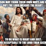 Do Do What is Right and Just | A PERSON MAY THINK THEIR OWN WAYS ARE RIGHT,
BUT THE LORD WEIGHS THE HEART. TO DO WHAT IS RIGHT AND JUST
IS MORE ACCEPTABLE TO THE LORD THAN SACRIFICE. | image tagged in jesus | made w/ Imgflip meme maker