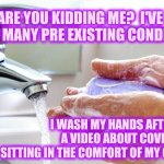 Medical Conditions | ARE YOU KIDDING ME?  I'VE GOT SO MANY PRE EXISTING CONDITIONS; I WASH MY HANDS AFTER I WATCH A VIDEO ABOUT COVID-19 WHILE SITTING IN THE COMFORT OF MY OWN HOME! | image tagged in washing hands,covid-19,covid,corona virus,memes,medical | made w/ Imgflip meme maker