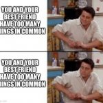 Surprised Joey | YOU AND YOUR BEST FRIEND HAVE TOO MANY THINGS IN COMMON; YOU AND YOUR BEST FRIEND HAVE TOO MANY THINGS IN COMMON | image tagged in surprised joey | made w/ Imgflip meme maker