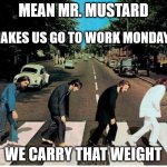 Mr. Mustard Monday | MEAN MR. MUSTARD; MAKES US GO TO WORK MONDAYS; WE CARRY THAT WEIGHT | image tagged in mondays,haiku,beatles,work | made w/ Imgflip meme maker