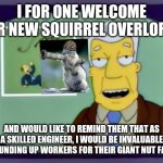 I for one welcome our new overlords | I FOR ONE WELCOME OUR NEW SQUIRREL OVERLORDS; AND WOULD LIKE TO REMIND THEM THAT AS A SKILLED ENGINEER, I WOULD BE INVALUABLE IN ROUNDING UP WORKERS FOR THEIR GIANT NUT FARMS. | image tagged in i for one welcome our new overlords | made w/ Imgflip meme maker