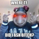 uh idk but here | WHERE TF; DID I ASK BITCH? | image tagged in dat dumb bitch | made w/ Imgflip meme maker