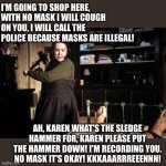 Karen | I'M GOING TO SHOP HERE, WITH NO MASK I WILL COUGH ON YOU, I WILL CALL THE POLICE BECAUSE MASKS ARE ILLEGAL! AH, KAREN WHAT'S THE SLEDGE HAMMER FOR, KAREN PLEASE PUT THE HAMMER DOWN! I'M RECORDING YOU. NO MASK IT'S OKAY! KKKAAARRREEENNN! | image tagged in misery break ankle sledge | made w/ Imgflip meme maker