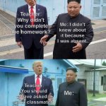 As if every classmate is my friend | Me: I didn't knew about it because I was absent. Teacher: Why didn't you complete the homework? Teacher: You should have asked your classmates; Me: | image tagged in trump kim jong un | made w/ Imgflip meme maker