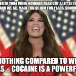 Crazy Kimberly | REMEMBER IN 2004 WHEN HOWARD DEAN GOT A LITTLE TOO CRAZY AND SCREAMED AND WE ALL MADE FUN OF HIM FOR YEARS, DOOMING HIS CAREER... THAT'S NOTHING COMPARED TO WHATEVER THIS WAS.... COCAINE IS A POWERFUL DRUG | image tagged in crazy kimberly | made w/ Imgflip meme maker