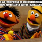 bert and ernie | BERT AND ERNIE PRETEND TO SOUND SURPRISED WHEN ELMO COMPLAINS ABOUT SEEING A BODY IN THEIR BASEMENT WINDOW | image tagged in bert and ernie | made w/ Imgflip meme maker