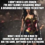Badass Wonder Woman | I DON'T NEED A LIFE COACH, I'M JUST SLOWLY REGAINING WHAT A DISORDERED BULLY TRIED TO DESTROY; WHAT I NEED IS FOR A MAN TO CHOOSE ME AND SHOW ME NOT ALL MEN ARE THE SAME. ANYTHING ELSE IS A FAILURE | image tagged in badass wonder woman | made w/ Imgflip meme maker
