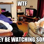... | WTF; THEY BE WATCHING SOME.... | image tagged in fat people watching tv | made w/ Imgflip meme maker
