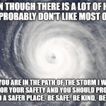 Be safe | EVEN THOUGH THERE IS A LOT OF HATE AND I PROBABLY DON'T LIKE MOST OF YOU. IF YOU ARE IN THE PATH OF THE STORM I WILL PRAY FOR YOUR SAFETY AND YOU SHOULD PROBABLY LEAVE TO A SAFER PLACE.  BE SAFE.  BE KIND.  BE HUMAN. | image tagged in hurricane satellite image | made w/ Imgflip meme maker