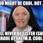 Sister Doctor Colonel | YOU MIGHT BE COOL, BUT . . . YOU WILL NEVER BE SISTER (SURGEON) COL. DEIRDRE BYRNE, M.D. COOL.  NEVER. | image tagged in badass nun | made w/ Imgflip meme maker