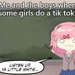 Natsuki Listen Up, Ya Little Shits DDLC | Me and the boys when some girls do a tik tok: | image tagged in natsuki listen up ya little shits ddlc | made w/ Imgflip meme maker