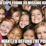 Happy Children | MARSHALS AND COPS FOUND 39 MISSING KIDS IN GEORGIA; STILL WANT TO DEFUND THE POLICE? | image tagged in happy children | made w/ Imgflip meme maker