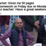 muhammad sarim akhtar | Teacher: Gives me 50 pages of homework on Friday due on Monday; Also teacher: Have a great weekend; Me: | image tagged in muhammad sarim akhtar | made w/ Imgflip meme maker