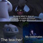 Memes could be considered as a satire right? | Me being asked to show an example of a satire and shows the teacher a meme about school; The teacher; My classmates | image tagged in toothless impressing light fury | made w/ Imgflip meme maker