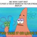 Insane editing skills lol | ME: WOW I CAN'T WAIT TO POST A TON OF MEMES IN THE FUN STREAM
IMGFLIP:; TWO TAKE IT OR LEAVE IT | image tagged in patrick star three dollars,memes | made w/ Imgflip meme maker