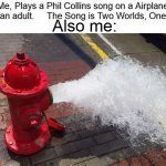 The Feels Man :( | Me, Plays a Phil Collins song on a Airplane ride as an adult.     The Song is Two Worlds, One Family; Also me: | image tagged in fire hydrant exploding meme,memes | made w/ Imgflip meme maker