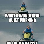 Jetski reaction | WHAT A WONDERFUL QUIET MORNING; OH LOOK A RACIST | image tagged in jetski reaction | made w/ Imgflip meme maker