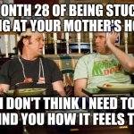 I hit month 29 and it's gonna feel emotionally imprisoning to me cuz I'm stuck slaving away | MONTH 28 OF BEING STUCK LIVING AT YOUR MOTHER'S HOUSE; I DON'T THINK I NEED TO REMIND YOU HOW IT FEELS TO ME | image tagged in step brothers,memes,life | made w/ Imgflip meme maker