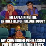 be careful around me, especially at the work place | ME EXPLAINING THE ENTIRE FIELD OF PALEONTOLOGY; MY COWORKER WHO ASKED FOR DINOSAUR FUN-FACTS | image tagged in el dorado explaining,science,dinosaur,evolution,memes,coworkers | made w/ Imgflip meme maker