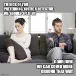 The Game's Afoot! | I'M SICK OF YOU PRETENDING YOU'RE A DETECTIVE. 
WE SHOULD SPLIT UP. GOOD IDEA!
WE CAN COVER MORE 
GROUND THAT WAY. | image tagged in couple arguing,breakup,dating,games,roleplaying | made w/ Imgflip meme maker