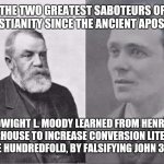 Evangelists Dwight L. Moody and Henry Morehouse | THE TWO GREATEST SABOTEURS OF CHRISTIANITY SINCE THE ANCIENT APOSTLES! DWIGHT L. MOODY LEARNED FROM HENRY MOORHOUSE TO INCREASE CONVERSION LITERALLY ONE HUNDREDFOLD, BY FALSIFYING JOHN 3:16! | image tagged in evangelists dwight l moody and henry morehouse | made w/ Imgflip meme maker