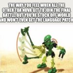 Bionicle | THE WAY YOU FEEL WHEN ALL THE OTHER TOA NUVA GET TO JOIN THE FINAL BATTLE, BUT YOU'RE STUCK OFF-WORLD AND WON'T EVEN GET THE LANGUAGE PATCH: | image tagged in bionicle,lewa,bad luck,story serials,tren krom,reign of shadows | made w/ Imgflip meme maker
