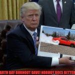 Trump's First Order of Business | TERRIFIC EARTH DAY BURNOUT DAVE! NOBODY DOES BETTER BURNOUTS! | image tagged in trump's first order of business | made w/ Imgflip meme maker