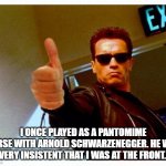 Arnie thumbs up | I ONCE PLAYED AS A PANTOMIME HORSE WITH ARNOLD SCHWARZENEGGER. HE WAS VERY INSISTENT THAT I WAS AT THE FRONT. | image tagged in arnie thumbs up | made w/ Imgflip meme maker