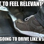 Douchebag Drivers | I WANT TO FEEL RELEVANT TODAY. SO I AM GOING TO DRIVE LIKE A JACKASS. | image tagged in gas pedal,hemorrhoids,bad drivers | made w/ Imgflip meme maker