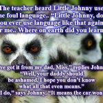 meerrcats | The teacher heard Little Johnny use some foul language.. “Little Johnny, don’t you ever use language like that again, not near me.. Where on earth did you learn that?”; “I’ve got it from my dad, Miss,” replies Johnny.
“Well, your daddy should be ashamed. I hope you don’t know what all that even means.”
“Oh but I do,” says Johnny. “It means the car won’t start.” | image tagged in meerrcats | made w/ Imgflip meme maker