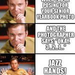Captain Kirk Meme Template | WHEN YOU’RE POSING FOR YOUR SENIOR YEARBOOK PHOTO; AND THE PHOTOGRAPHER SAYS: “OKAY, 3...2...1...”; JAZZ HANDS! | image tagged in captain kirk meme template | made w/ Imgflip meme maker
