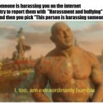 I too am extraordinarily humble | When someone is harassing you on the internet and you try to report them with  "Harassment and bullying" option and then you pick "This person is harassing someone" | image tagged in i too am extraordinarily humble | made w/ Imgflip meme maker